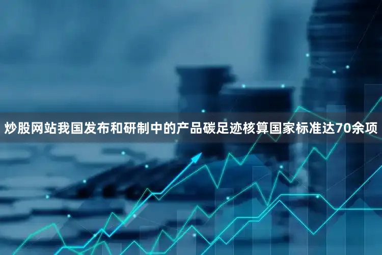 炒股网站我国发布和研制中的产品碳足迹核算国家标准达70余项