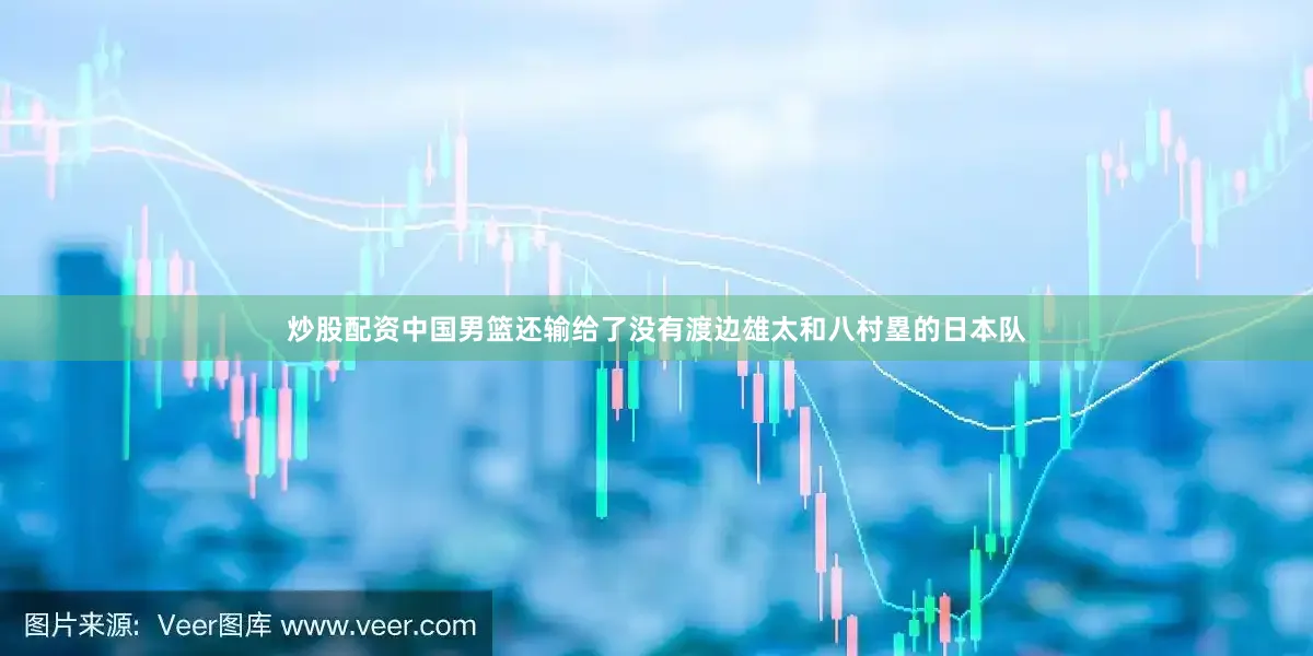 炒股配资中国男篮还输给了没有渡边雄太和八村塁的日本队