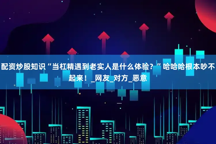 配资炒股知识“当杠精遇到老实人是什么体验？”哈哈哈根本吵不起来！_网友_对方_恶意