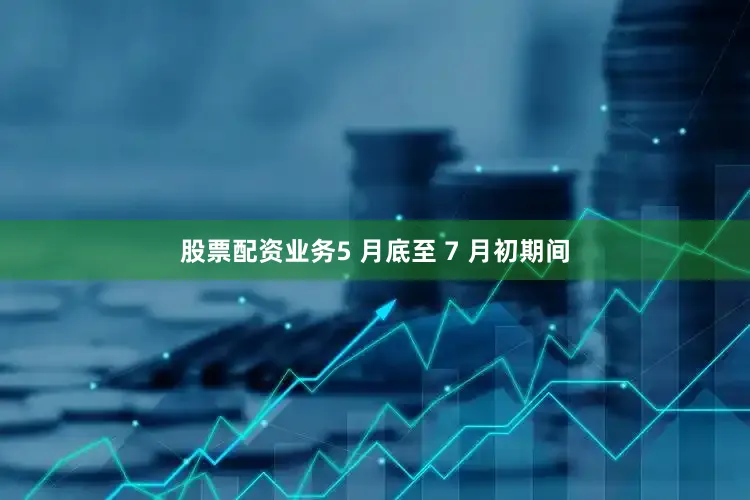 股票配资业务5 月底至 7 月初期间
