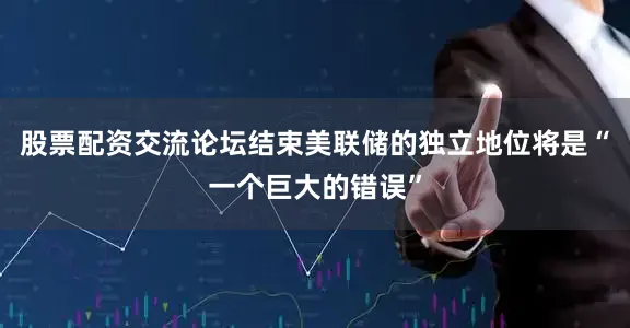 股票配资交流论坛结束美联储的独立地位将是“一个巨大的错误”