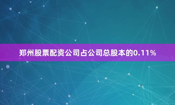 郑州股票配资公司占公司总股本的0.11%